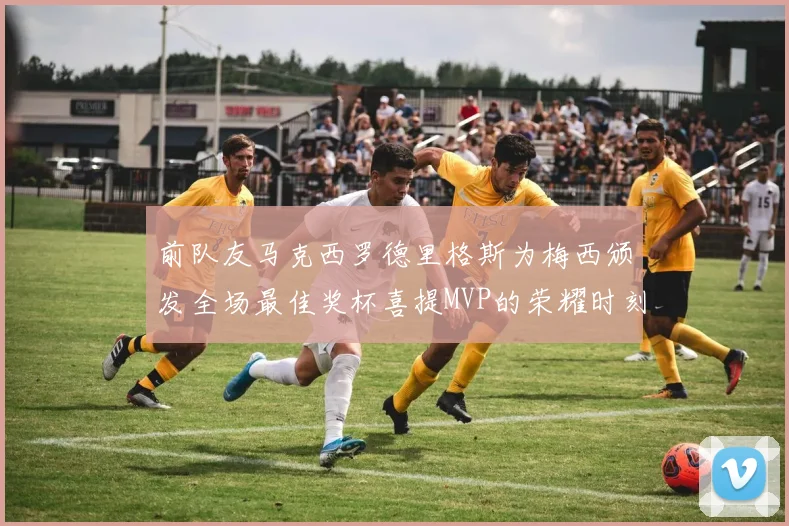 前队友马克西罗德里格斯为梅西颁发全场最佳奖杯喜提MVP的荣耀时刻