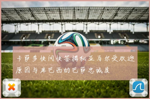 卡萨多快问快答揭秘亚马尔受欢迎原因与库巴西的巴萨忠诚度