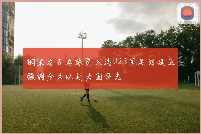 铜梁龙五名球员入选U23国足刘建业强调全力以赴为国争光