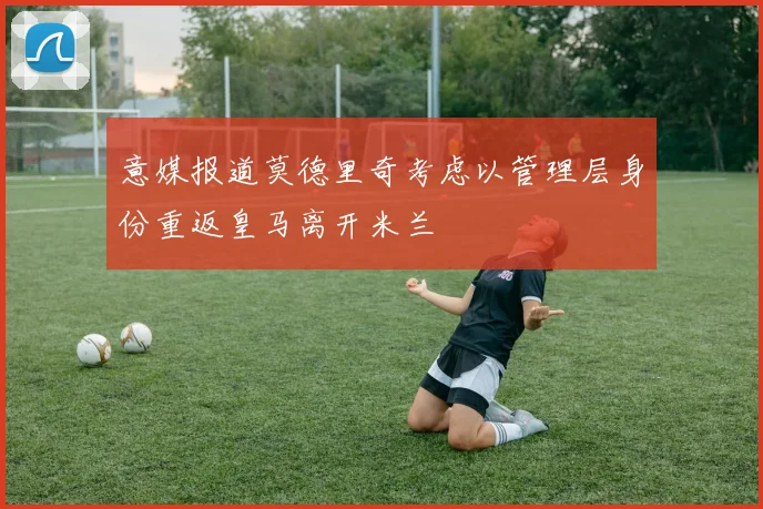 意媒报道莫德里奇考虑以管理层身份重返皇马离开米兰