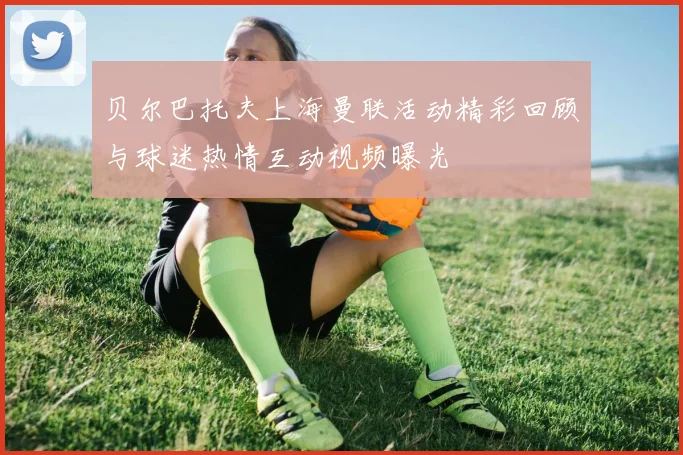 贝尔巴托夫上海曼联活动精彩回顾与球迷热情互动视频曝光
