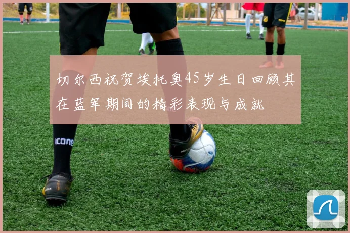 切尔西祝贺埃托奥45岁生日回顾其在蓝军期间的精彩表现与成就