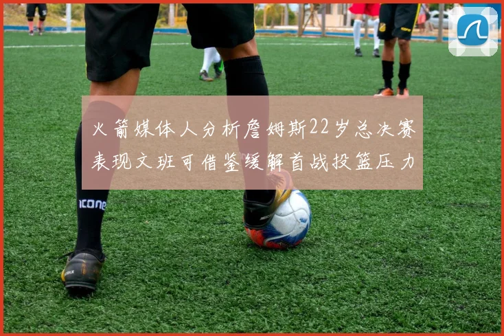 火箭媒体人分析詹姆斯22岁总决赛表现文班可借鉴缓解首战投篮压力