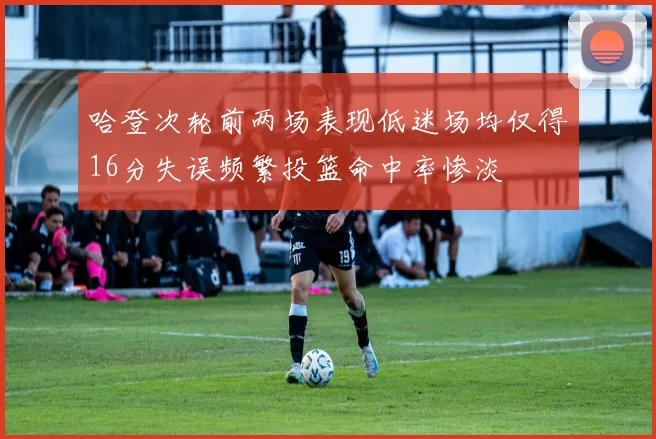 哈登次轮前两场表现低迷场均仅得16分失误频繁投篮命中率惨淡