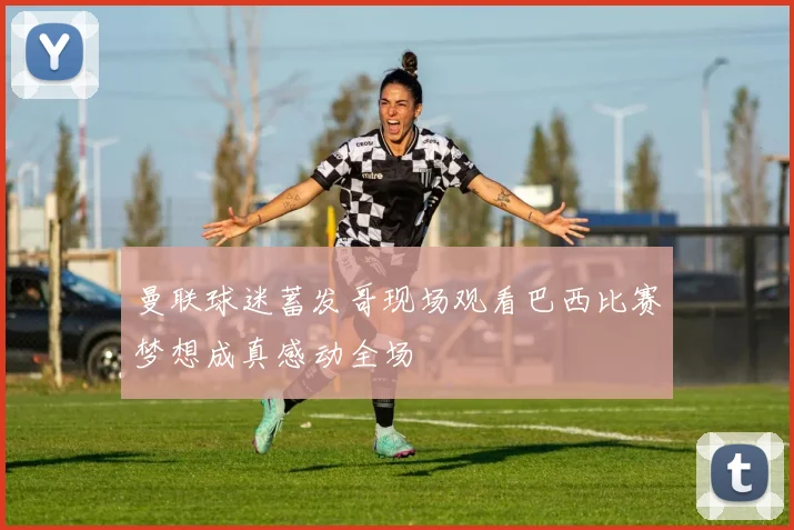 曼联球迷蓄发哥现场观看巴西比赛梦想成真感动全场