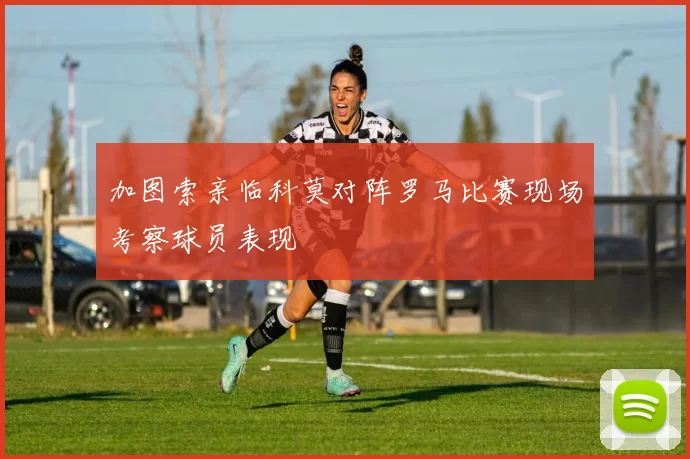 加图索亲临科莫对阵罗马比赛现场考察球员表现